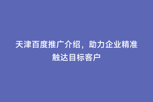 天津百度推广介绍，助力企业精准触达目标客户