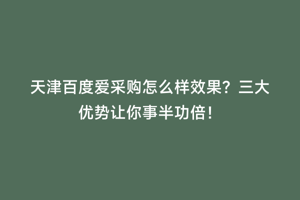 天津百度爱采购怎么样效果？三大优势让你事半功倍！