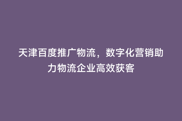 天津百度推广物流，数字化营销助力物流企业高效获客