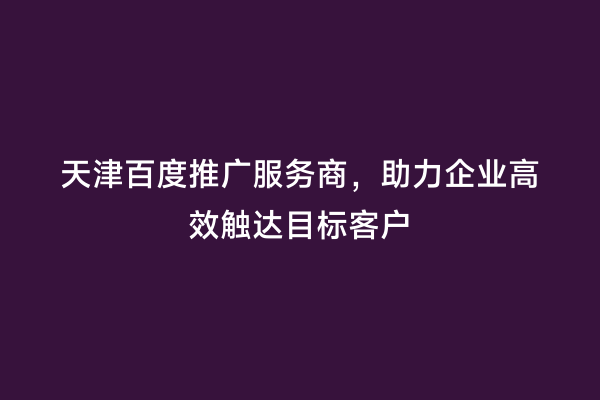 天津百度推广服务商，助力企业高效触达目标客户