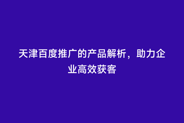 天津百度推广的产品解析，助力企业高效获客