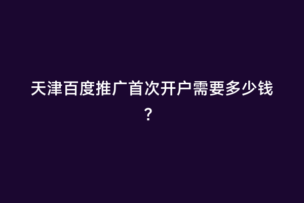 天津百度推广首次开户需要多少钱？