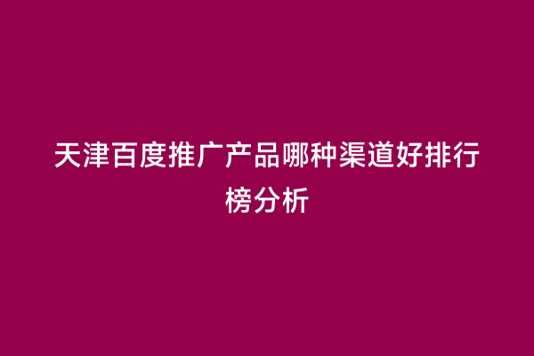 天津百度推广产品哪种渠道好排行榜分析