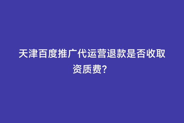 天津百度推广代运营退款是否收取资质费？
