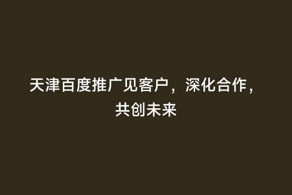 天津百度推广见客户，深化合作，共创未来