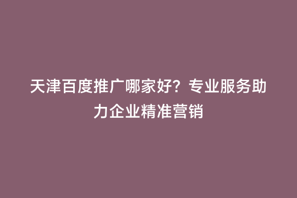 天津百度推广哪家好？专业服务助力企业精准营销