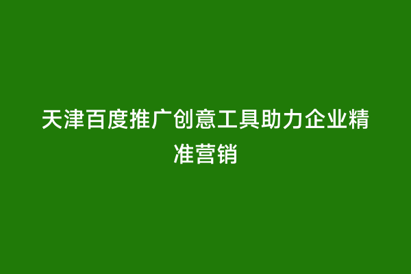 天津百度推广创意工具助力企业精准营销