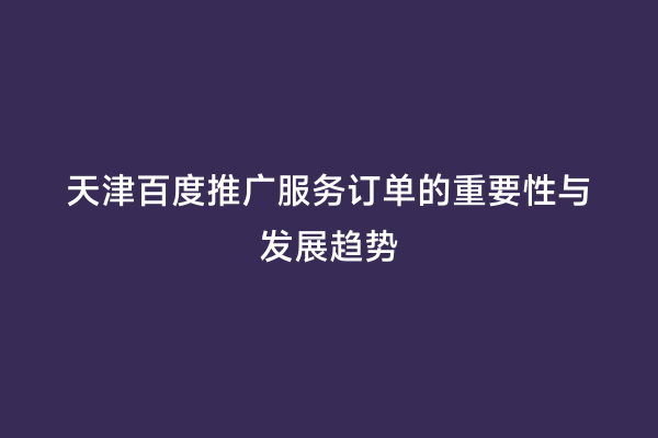 天津百度推广服务订单的重要性与发展趋势