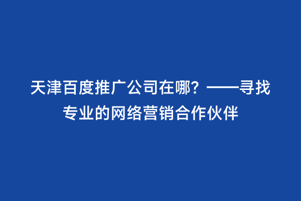 天津百度推广公司在哪？——寻找专业的网络营销合作伙伴
