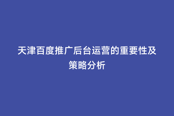 天津百度推广后台运营的重要性及策略分析