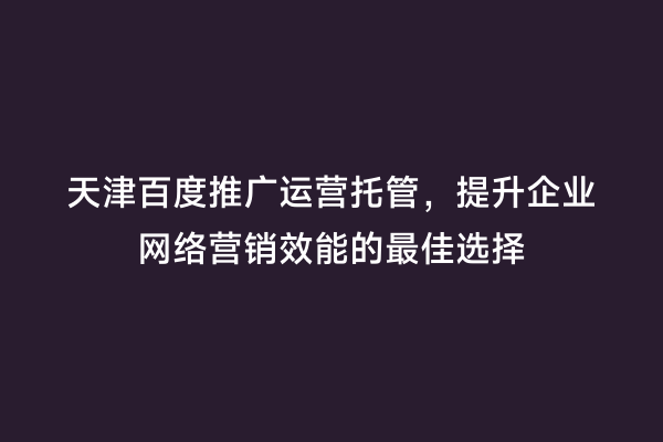 天津百度推广运营托管，提升企业网络营销效能的最佳选择