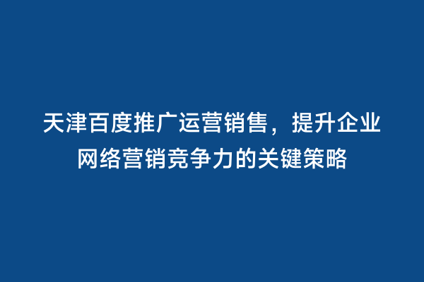 天津百度推广运营销售，提升企业网络营销竞争力的关键策略