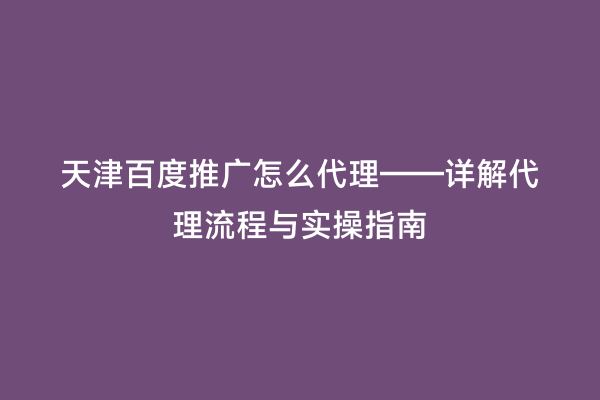 天津百度推广怎么代理——详解代理流程与实操指南