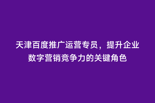 天津百度推广运营专员，提升企业数字营销竞争力的关键角色
