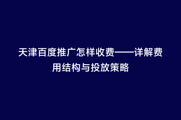 天津百度推广怎样收费——详解费用结构与投放策略