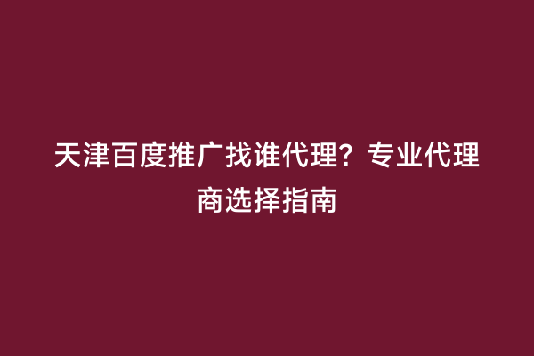 天津百度推广找谁代理？专业代理商选择指南