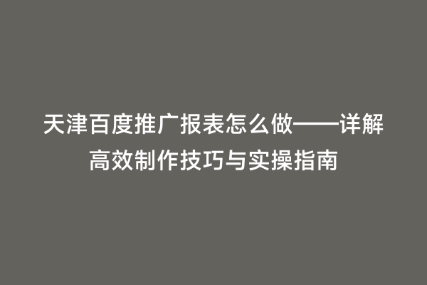天津百度推广报表怎么做——详解高效制作技巧与实操指南