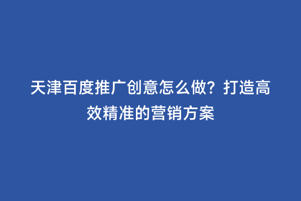 天津百度推广创意怎么做？打造高效精准的营销方案