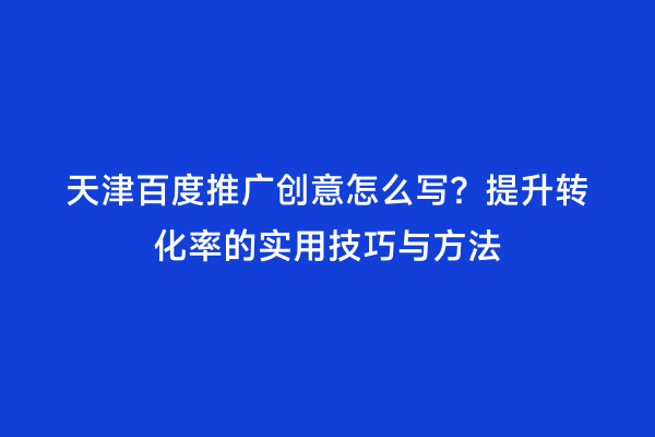 天津百度推广创意怎么写？提升转化率的实用技巧与方法