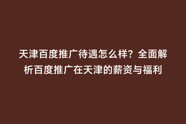 天津百度推广待遇怎么样？全面解析百度推广在天津的薪资与福利