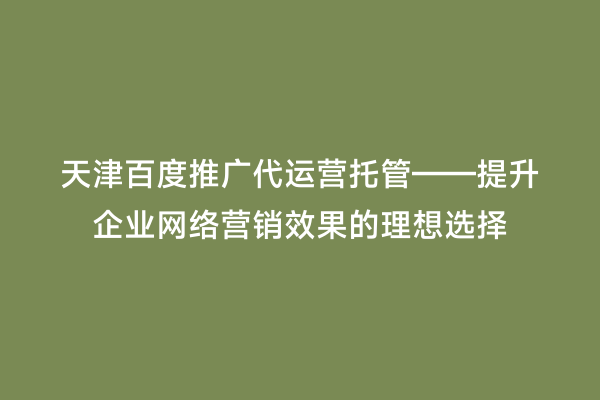 天津百度推广代运营托管——提升企业网络营销效果的理想选择