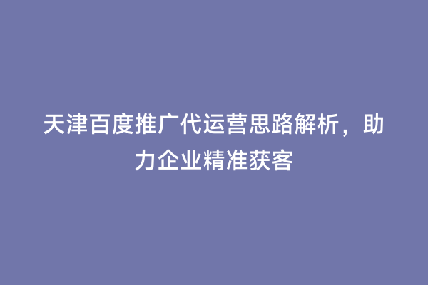 天津百度推广代运营思路解析，助力企业精准获客