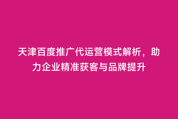 天津百度推广代运营模式解析，助力企业精准获客与品牌提升