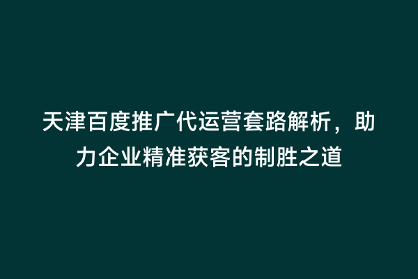 天津百度推广代运营套路解析，助力企业精准获客的制胜之道