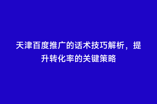 天津百度推广的话术技巧解析，提升转化率的关键策略