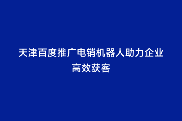 天津百度推广电销机器人助力企业高效获客