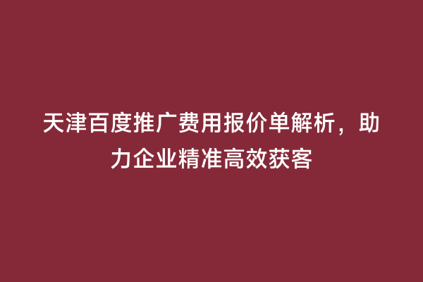 天津百度推广费用报价单解析，助力企业精准高效获客