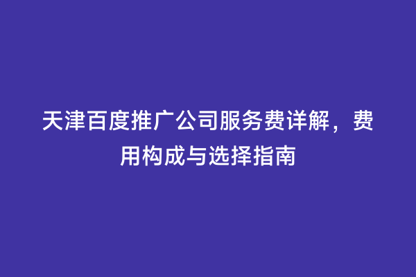 天津百度推广公司服务费详解，费用构成与选择指南