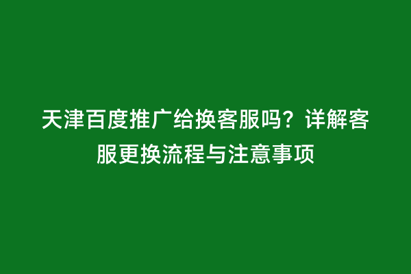 天津百度推广给换客服吗？详解客服更换流程与注意事项