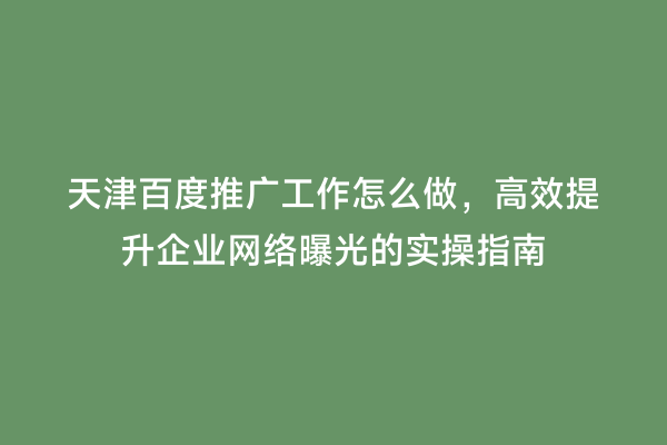 天津百度推广工作怎么做，高效提升企业网络曝光的实操指南