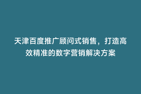 天津百度推广顾问式销售，打造高效精准的数字营销解决方案