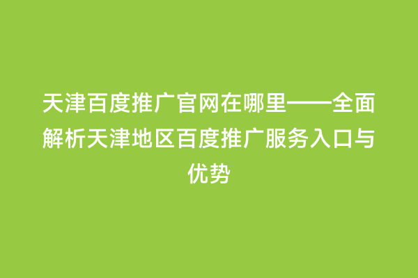 天津百度推广官网在哪里——全面解析天津地区百度推广服务入口与优势